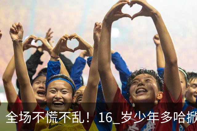 全场不慌不乱！16 岁少年多哈掀翻卡塔尔，这才是球迷想看到的中国足球！