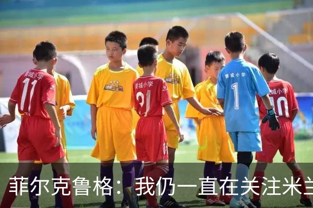 菲尔克鲁格：我仍一直在关注米兰 无法透露当初为何离开米兰