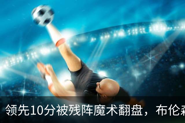 领先10分被残阵魔术翻盘，布伦森末节再失手尼克斯0胜3负